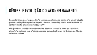 GÊNESE E EVOLUÇÃO DO ACONSELHAMENTO
Segundo Schneider-Harpprecht, “o termo‘aconselhamento pastoral’ é uma tradução
para o português da palavra inglesa pastoral counseling, usada especialmente no
contexto norte-americano do século 20”
Nos primeiros séculos o aconselhamento pastoral recebia o nome de “cura das
almas”. “a palavra cura d’almas aparece pela primeira vez no diálogo de Platão,
intitulado Laches”
 