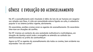 GÊNESE E EVOLUÇÃO DO ACONSELHAMENTO
No AT o aconselhamento está vinculado à idéia da luta do ser humano em resgatar
sua relação com Deus. A vida em comunidade estava ligada ao culto, à sabedoria
popular e ao sistema jurídico vigente, obviamente.
Os sacerdotes, anciões e juízes eram os agentes do aconselhamento. Os sacerdotes
interviam em situações de conflito.
No NT vivemos um contexto de uma sociedade multicultural e muitireligiosa, em
situação de injustiça social onde o evangelho se estendia ao cuidado aos
desfavorecidos na prátia da cominunhão;m
Agora no NT os agentes do aconselhamento são todos os crentes, bem evidente nas
expressões “uns aos outros”
 