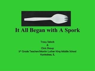It All Began with A Spork Tracy Selock & Chris Shoup 5 th  Grade Teachers/Martin Luther King Middle School Kankakee, IL 