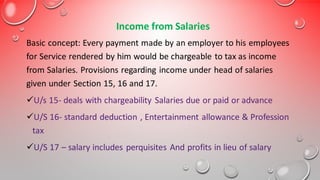 Income from Salaries
Basic concept: Every payment made by an employer to his employees
for Service rendered by him would be chargeable to tax as income
from Salaries. Provisions regarding income under head of salaries
given under Section 15, 16 and 17.
✓U/s 15- deals with chargeability Salaries due or paid or advance
✓U/S 16- standard deduction , Entertainment allowance & Profession
tax
✓U/S 17 – salary includes perquisites And profits in lieu of salary
 