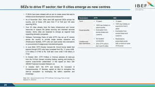 SEZs to drive IT sector; tier II cities emerge as new centres
Source: EY, Nasscom
24
Parameters STPI SEZ
Term  10 years  15 years
Fiscal benefits
 100% tax holiday on
export profits
 Exemption from
excise duties and
customs
 100% tax holiday on
exports for first 5
years
 Exemption from
excise duties and
customs
Location and
size restrictions
 No location
constraints
 23% STPI units in
tier II and III cities
 Restricted to
prescribed zones
with a minimum area
of 25 acres
 IT-SEZs have been initiated with an aim to create zones that lead to
infrastructural development, exports and employment.
 As of November 2021, there were 425 approved SEZs across the
country, and of these, 276 were from IT & ITeS and 145 were
exporting SEZs.
 Over 50 cities already have the basic infrastructure and human
resources to support the global sourcing and business services
industry. Some cities are expected to emerge as regional hubs
supporting domestic companies.
 Software Technology Parks of India (STPI) has set up 57 centres
across the country to provide single window clearance and
infrastructure facilities. STPI units can avail excise duty exemptions
on procurement of indigenously manufactured goods.
 In June 2022, STPI Director General Mr. Arvind Kumar stated that
exports through STPI units have increased from Rs. 17 crore (US$
2.14 million) in FY92 to Rs. 5.69 lakh crore (US$ 71.65 billion) in
FY22.
 In October 2021, STPI FinBlue in Chennai selected 20 start-ups
from the FinTech domain including trading, banking and lending to
explore cross-border collaboration. It has signed an MoU with
ASEAN Financial Innovation Network Ltd.
 In October 2021, the STPI and Society for Innovation &
Entrepreneurship, IIT Bombay, signed an MoU to strengthen the
start-up ecosystem by leveraging the latter’s expertise and
knowledge.
Note: SEZ - Special Economic Zone, STPI (Software Technology Parks of India)
 