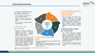 Executive summary
5. Accelerating demand for
cloud and digital
transformation
• This push towards cloud services has
boosted hyper-scale data centre
investments, with global investments
estimated to exceed US$ 200 billion
annually by 2025. India is expected to
gain a significant share in the global
market, with the country's investment
expected to hit US$ 5 billion annually by
2025.
1. Large contribution to
the Indian economy
• The IT industry accounted for 7.4%
of India’s GDP, as of FY22.
• India’s IT industry is expected to
contribute 10% to India’s GDP by
2025.
• As of FY22, the IT industry employs
5 million people.
4. Most lucrative sector
for investments
• The computer software and hardware
sector in India attracted cumulative
foreign direct investment (FDI) inflows
worth US$ 88.94 billion between April
2000-June 2022. The sector ranked 2nd in
FDI inflows as per the data released by
Department for Promotion of Industry and
Internal Trade (DPIIT).
• Computer software and hardware make
up 14.70% of the cumulative FDI equity
inflows.
2. Strong growth
opportunities
• According to National Association of
Software and Service
(Nasscom), the Indian IT
Companies
industry’s
revenue touched US$ 227 billion in
FY22, a 15.5% YoY growth.
• As per a survey by Amazon Web
Services (2021), India is expected to
have nine times more digitally skilled
workers by 2025. This indicates that a
total of ~ 3.9 billion digital skill trainings
are expected by 2025. As of 2021,
digitally trained employees constitute
12% of the country's workforce.
3
5
4
3
3. Export and employment
growth
• Exports from the Indian services industry stood at US$
254.4 billion in FY22.
• The BPM sector in India currently employs >1.4 million
people, while IT and BPM together have >4.5 million
workers, as of FY21.
2
1
Note: BPM - Business Process Management, *- Includes data for TCS, Infosys, Wipro, HCL Tech
Source: NASSCOM, DPIIT, News Articles
 