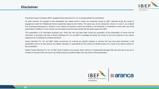 Disclaimer
India Brand Equity Foundation (IBEF) engaged Aranca (Mumbai) Pvt. Ltd. to prepare/update this presentation.
All rights reserved. All copyright in this presentation and related works is solely and exclusively owned by IBEF, delivered during the course of
engagement under the Professional Service Agreement signed by the Parties. The same may not be reproduced, wholly or in part in any material
form (including photocopying or storing it in any medium by electronic means and whether or not transiently or incidentally to some other use of this
presentation), modified or in any manner communicated to any third party except with the written approval of IBEF.
This presentation is for information purposes only. While due care has been taken during the compilation of this presentation to ensure that the
information is accurate to the best of Aranca (Mumbai) Pvt. Ltd. and IBEF’s knowledge and belief, the content is not to be construed in any manner
whatsoever as a substitute for professional advice.
Aranca (Mumbai) Pvt. Ltd. and IBEF neither recommend nor endorse any specific products or services that may have been mentioned in this
presentation and nor do they assume any liability, damages or responsibility for the outcome of decisions taken as a result of any reliance placed on
this presentation.
Neither Aranca (Mumbai) Pvt. Ltd. nor IBEF shall be liable for any special, direct, indirect or consequential damages that may arise due to any act or
omission on the part of the user due to any reliance placed or guidance taken from any portion of this presentation.
34
 
