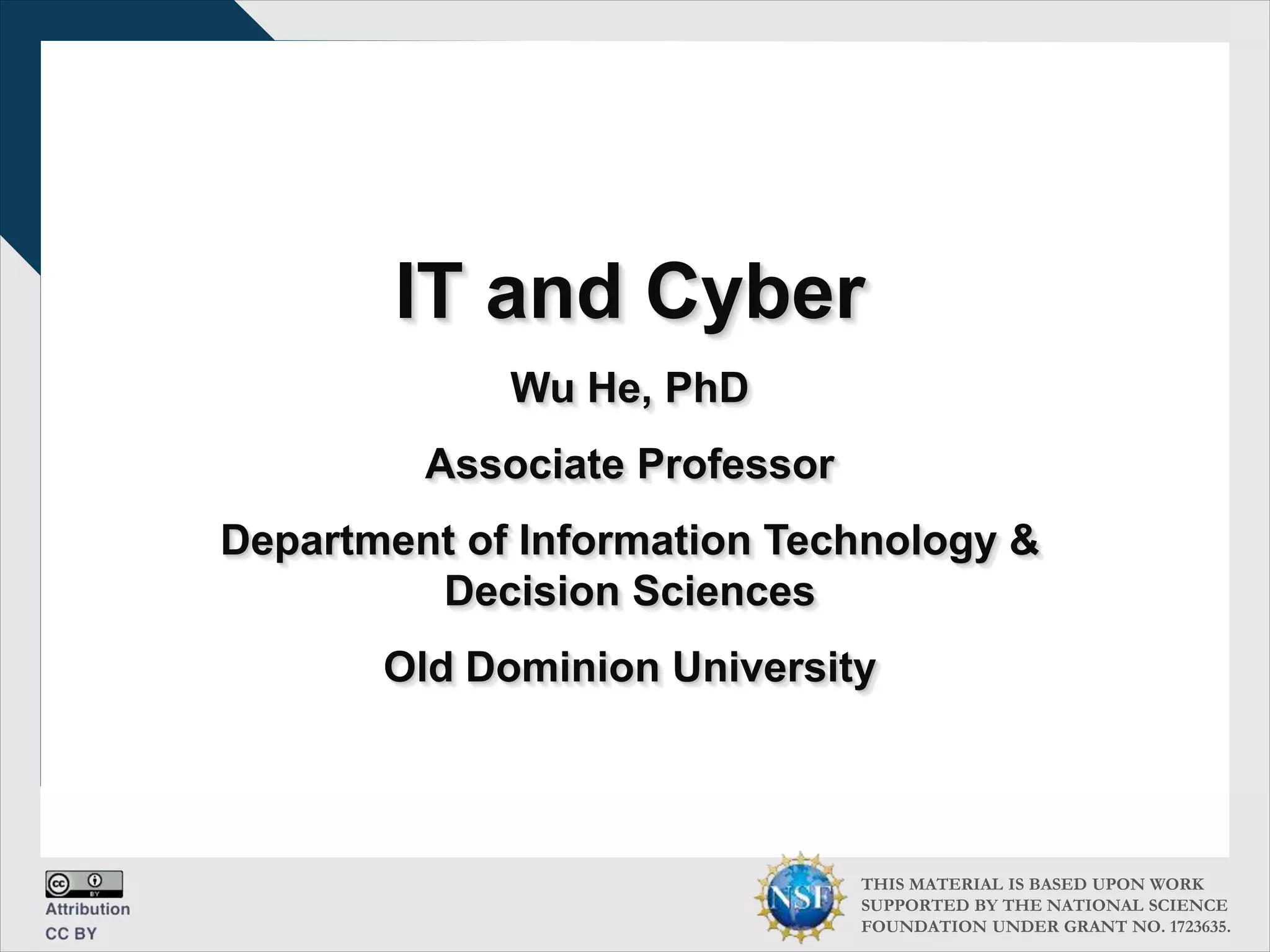 THIS MATERIAL IS BASED UPON WORK
SUPPORTED BY THE NATIONAL SCIENCE
FOUNDATION UNDER GRANT NO. 1723635.
IT and Cyber
Wu He, PhD
Associate Professor
Department of Information Technology &
Decision Sciences
Old Dominion University
 