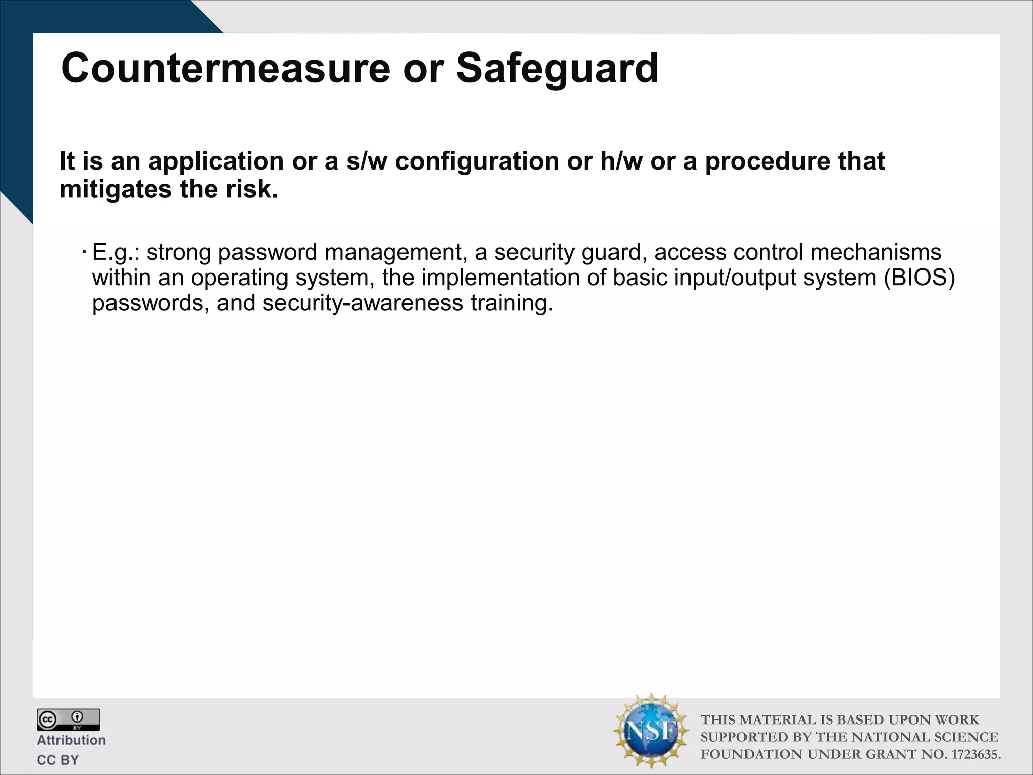 THIS MATERIAL IS BASED UPON WORK
SUPPORTED BY THE NATIONAL SCIENCE
FOUNDATION UNDER GRANT NO. 1723635.
Countermeasure or Safeguard
It is an application or a s/w configuration or h/w or a procedure that
mitigates the risk.
∙ E.g.: strong password management, a security guard, access control mechanisms
within an operating system, the implementation of basic input/output system (BIOS)
passwords, and security-awareness training.
 