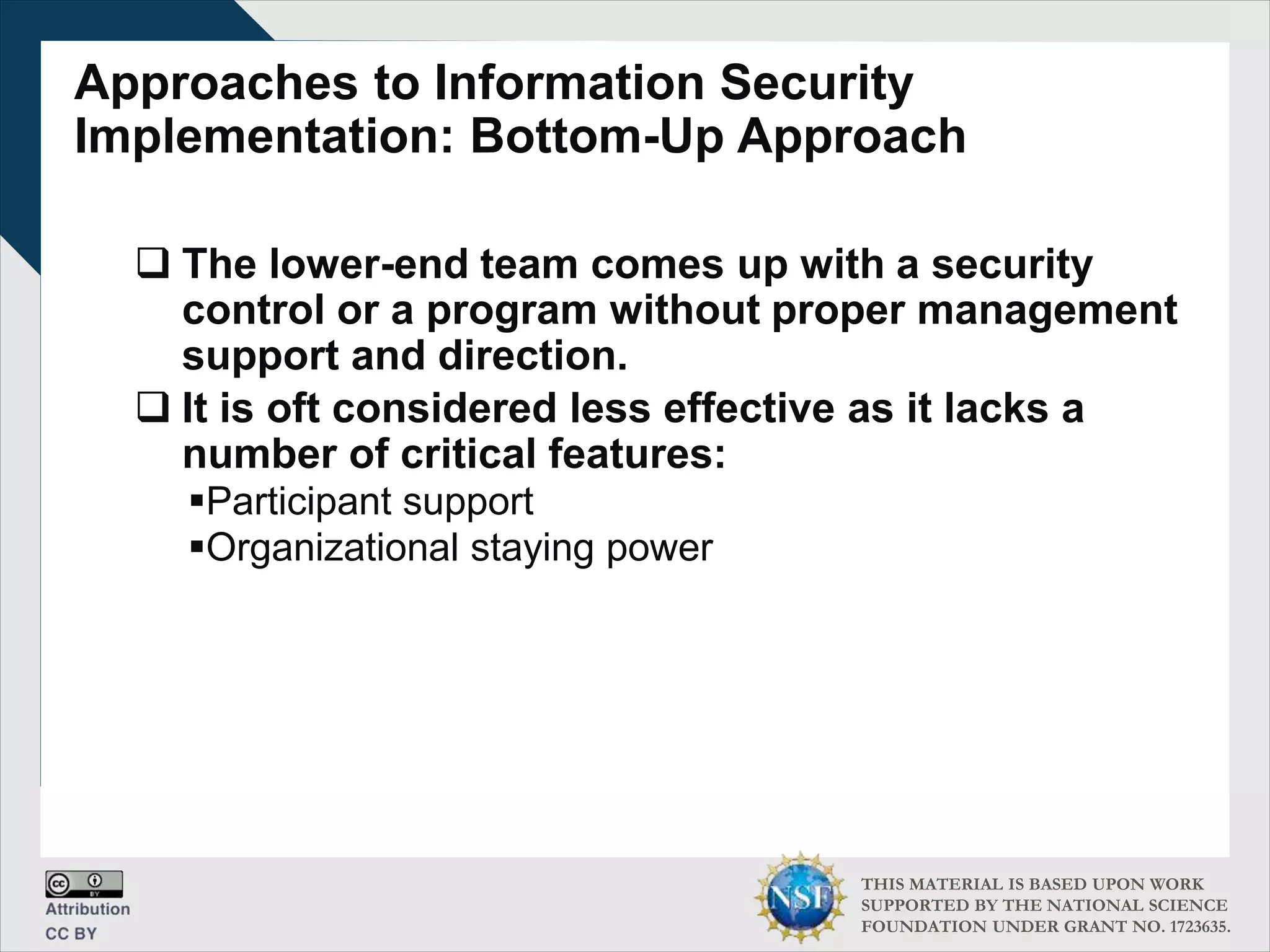 THIS MATERIAL IS BASED UPON WORK
SUPPORTED BY THE NATIONAL SCIENCE
FOUNDATION UNDER GRANT NO. 1723635.
Approaches to Information Security
Implementation: Bottom-Up Approach
 The lower-end team comes up with a security
control or a program without proper management
support and direction.
 It is oft considered less effective as it lacks a
number of critical features:
Participant support
Organizational staying power
 