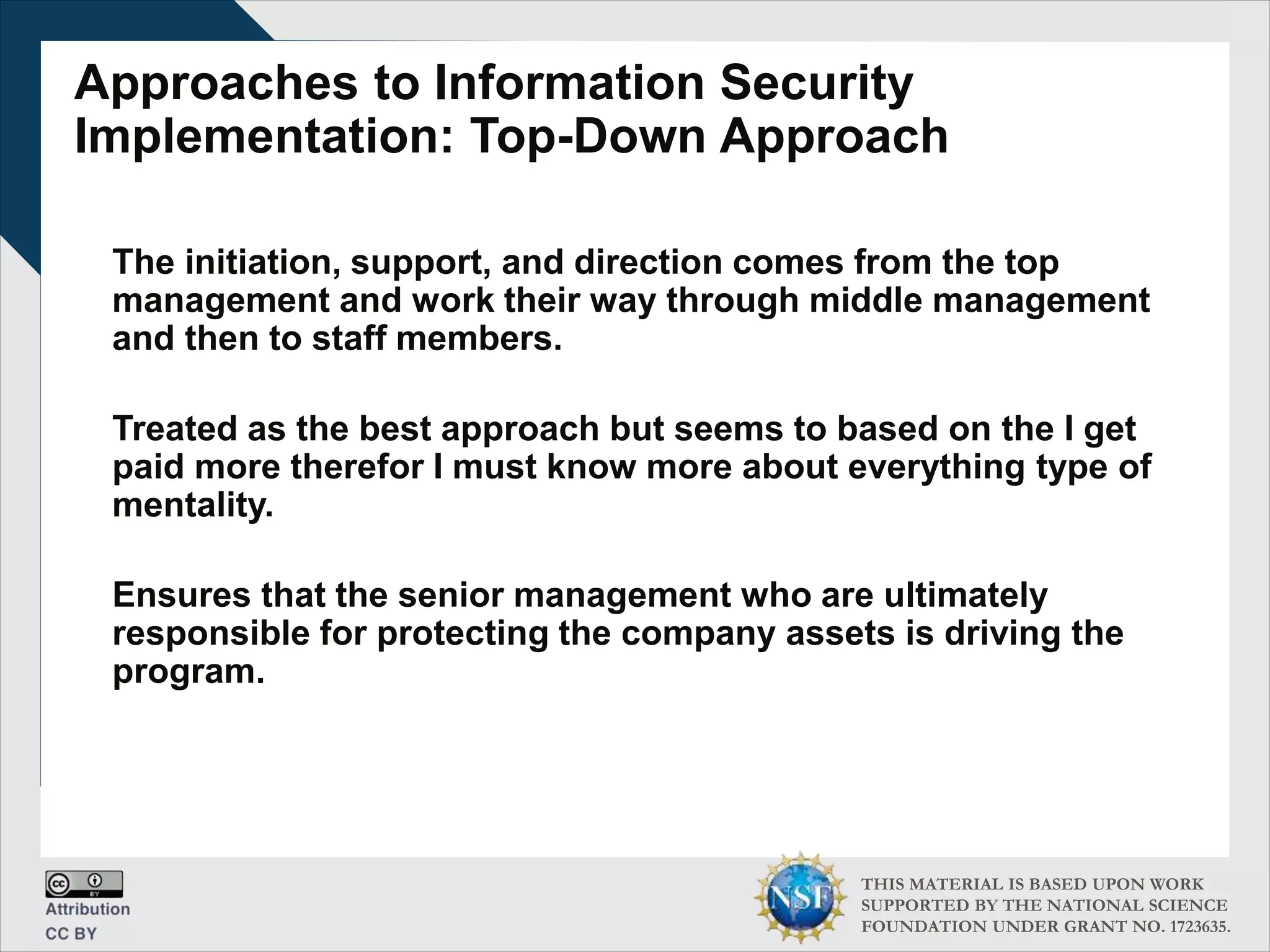 THIS MATERIAL IS BASED UPON WORK
SUPPORTED BY THE NATIONAL SCIENCE
FOUNDATION UNDER GRANT NO. 1723635.
Approaches to Information Security
Implementation: Top-Down Approach
The initiation, support, and direction comes from the top
management and work their way through middle management
and then to staff members.
Treated as the best approach but seems to based on the I get
paid more therefor I must know more about everything type of
mentality.
Ensures that the senior management who are ultimately
responsible for protecting the company assets is driving the
program.
 