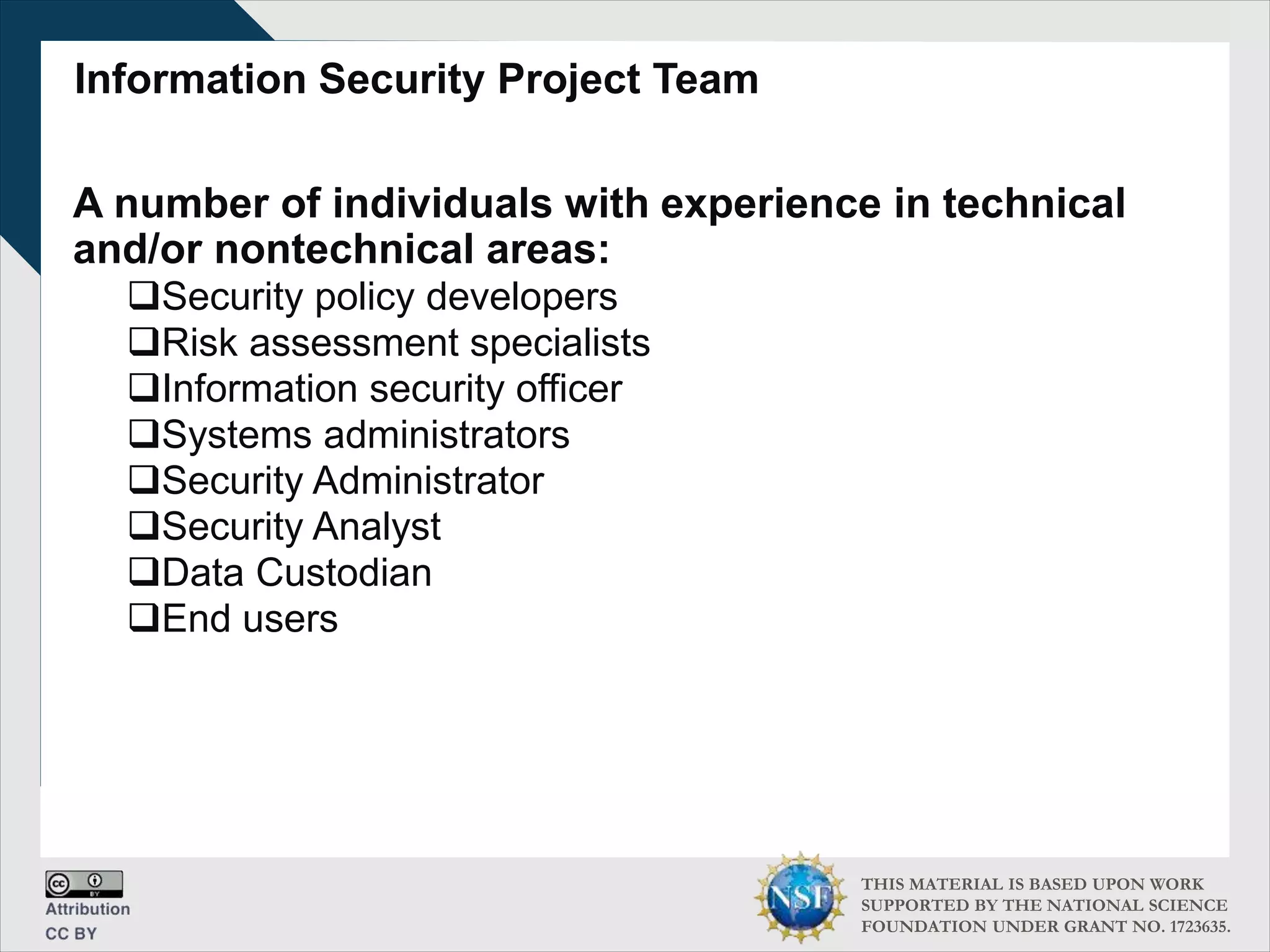 THIS MATERIAL IS BASED UPON WORK
SUPPORTED BY THE NATIONAL SCIENCE
FOUNDATION UNDER GRANT NO. 1723635.
Information Security Project Team
A number of individuals with experience in technical
and/or nontechnical areas:
Security policy developers
Risk assessment specialists
Information security officer
Systems administrators
Security Administrator
Security Analyst
Data Custodian
End users
 