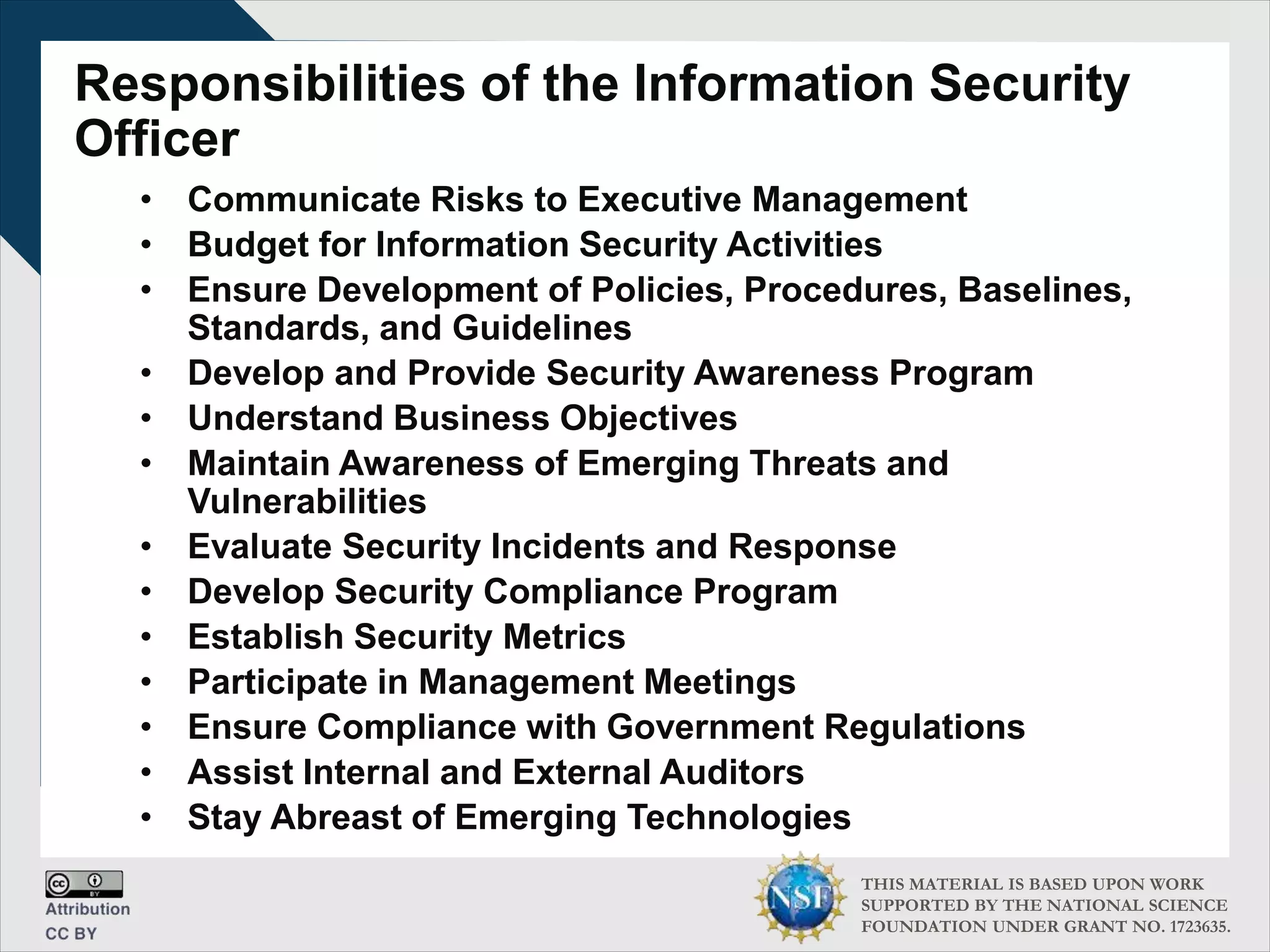 THIS MATERIAL IS BASED UPON WORK
SUPPORTED BY THE NATIONAL SCIENCE
FOUNDATION UNDER GRANT NO. 1723635.
Responsibilities of the Information Security
Officer
• Communicate Risks to Executive Management
• Budget for Information Security Activities
• Ensure Development of Policies, Procedures, Baselines,
Standards, and Guidelines
• Develop and Provide Security Awareness Program
• Understand Business Objectives
• Maintain Awareness of Emerging Threats and
Vulnerabilities
• Evaluate Security Incidents and Response
• Develop Security Compliance Program
• Establish Security Metrics
• Participate in Management Meetings
• Ensure Compliance with Government Regulations
• Assist Internal and External Auditors
• Stay Abreast of Emerging Technologies
 
