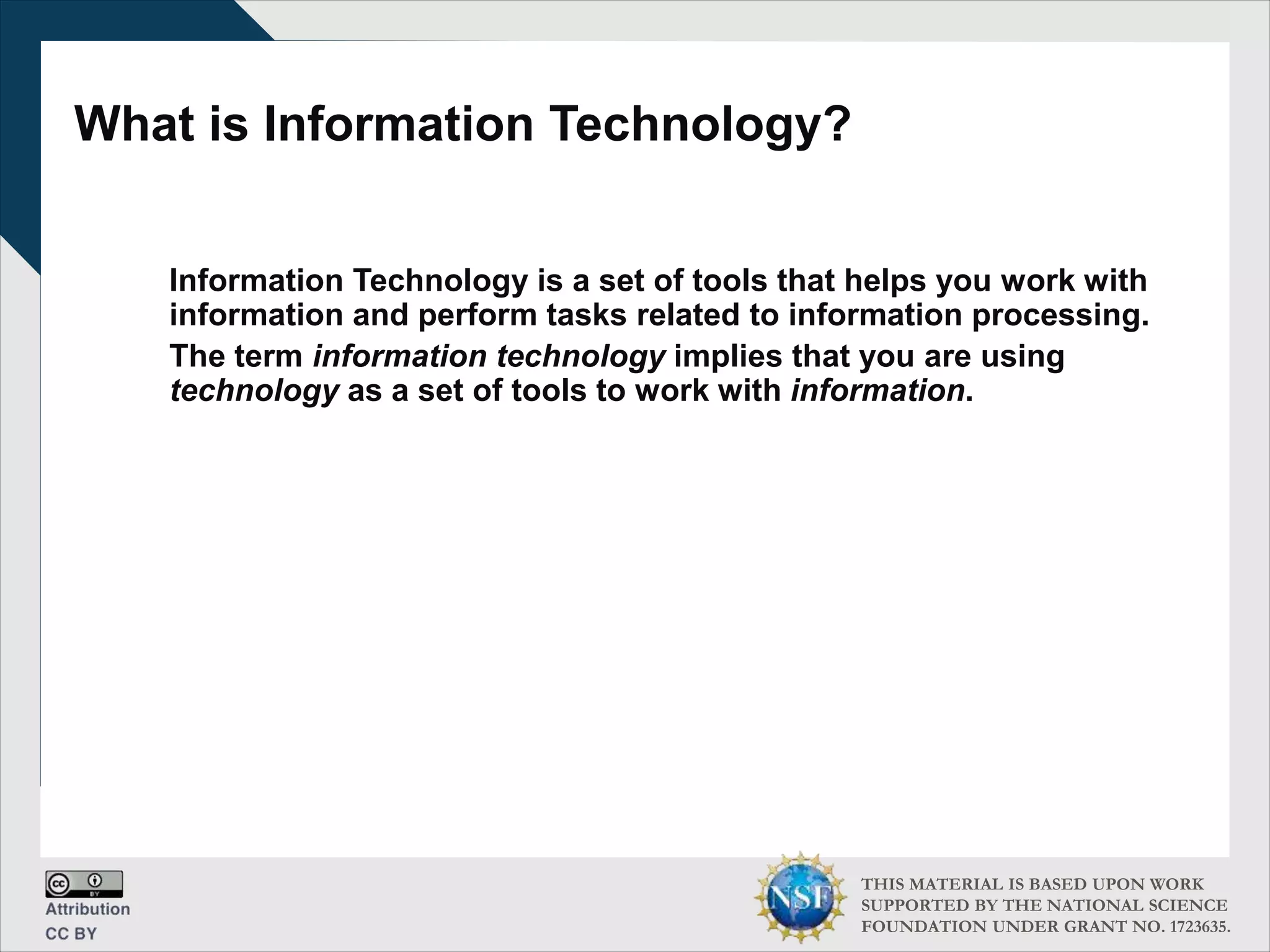 THIS MATERIAL IS BASED UPON WORK
SUPPORTED BY THE NATIONAL SCIENCE
FOUNDATION UNDER GRANT NO. 1723635.
What is Information Technology?
Information Technology is a set of tools that helps you work with
information and perform tasks related to information processing.
The term information technology implies that you are using
technology as a set of tools to work with information.
 