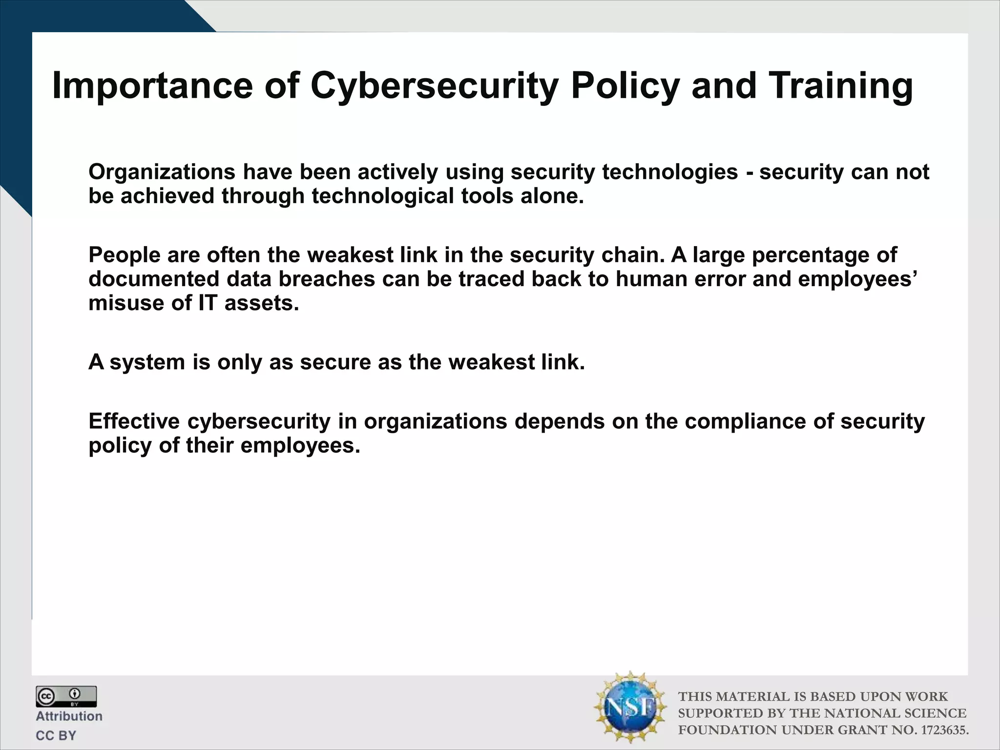 THIS MATERIAL IS BASED UPON WORK
SUPPORTED BY THE NATIONAL SCIENCE
FOUNDATION UNDER GRANT NO. 1723635.
Importance of Cybersecurity Policy and Training
Organizations have been actively using security technologies - security can not
be achieved through technological tools alone.
People are often the weakest link in the security chain. A large percentage of
documented data breaches can be traced back to human error and employees’
misuse of IT assets.
A system is only as secure as the weakest link.
Effective cybersecurity in organizations depends on the compliance of security
policy of their employees.
 