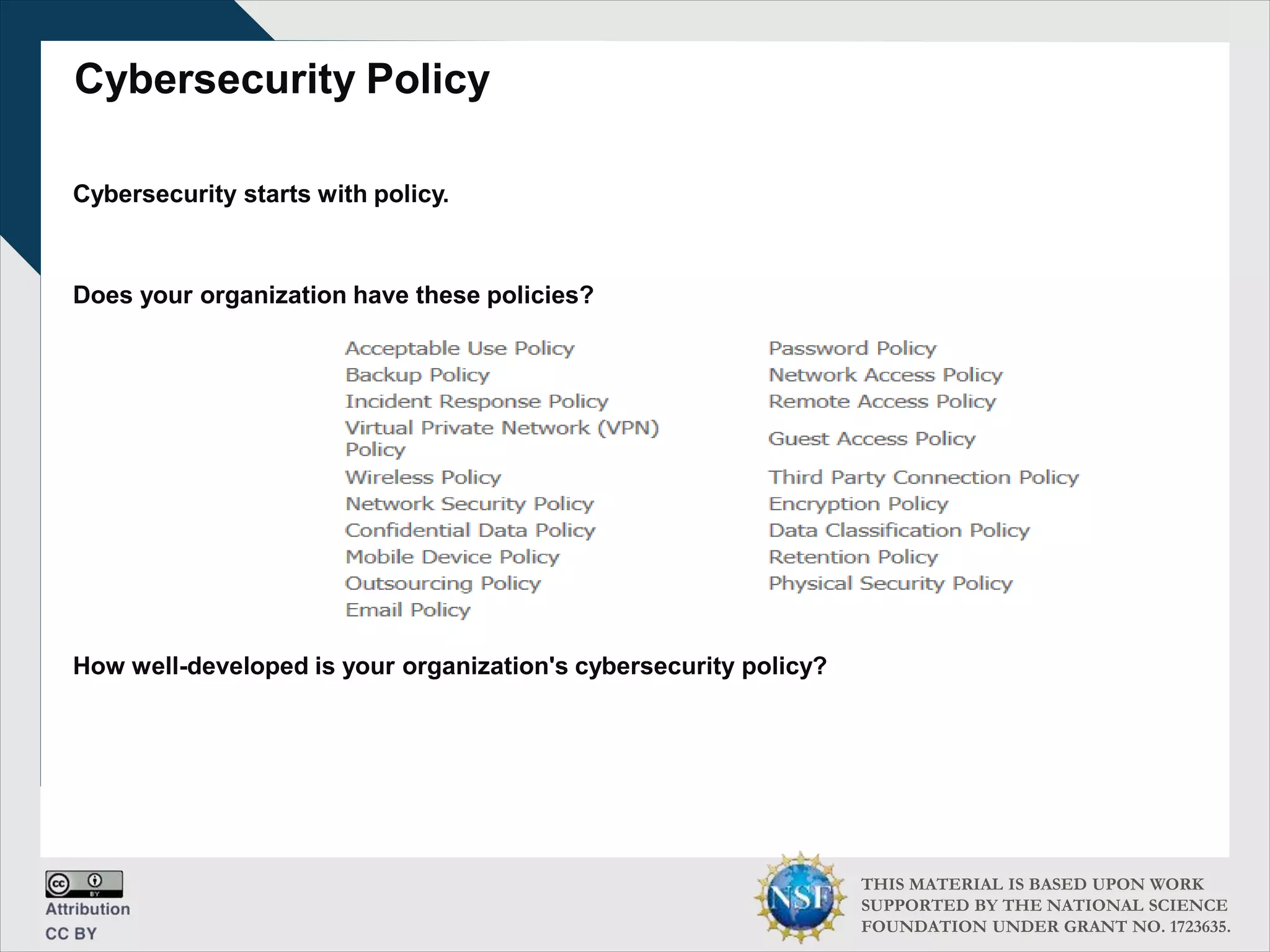 THIS MATERIAL IS BASED UPON WORK
SUPPORTED BY THE NATIONAL SCIENCE
FOUNDATION UNDER GRANT NO. 1723635.
Cybersecurity Policy
Cybersecurity starts with policy.
Does your organization have these policies?
How well-developed is your organization's cybersecurity policy?
 