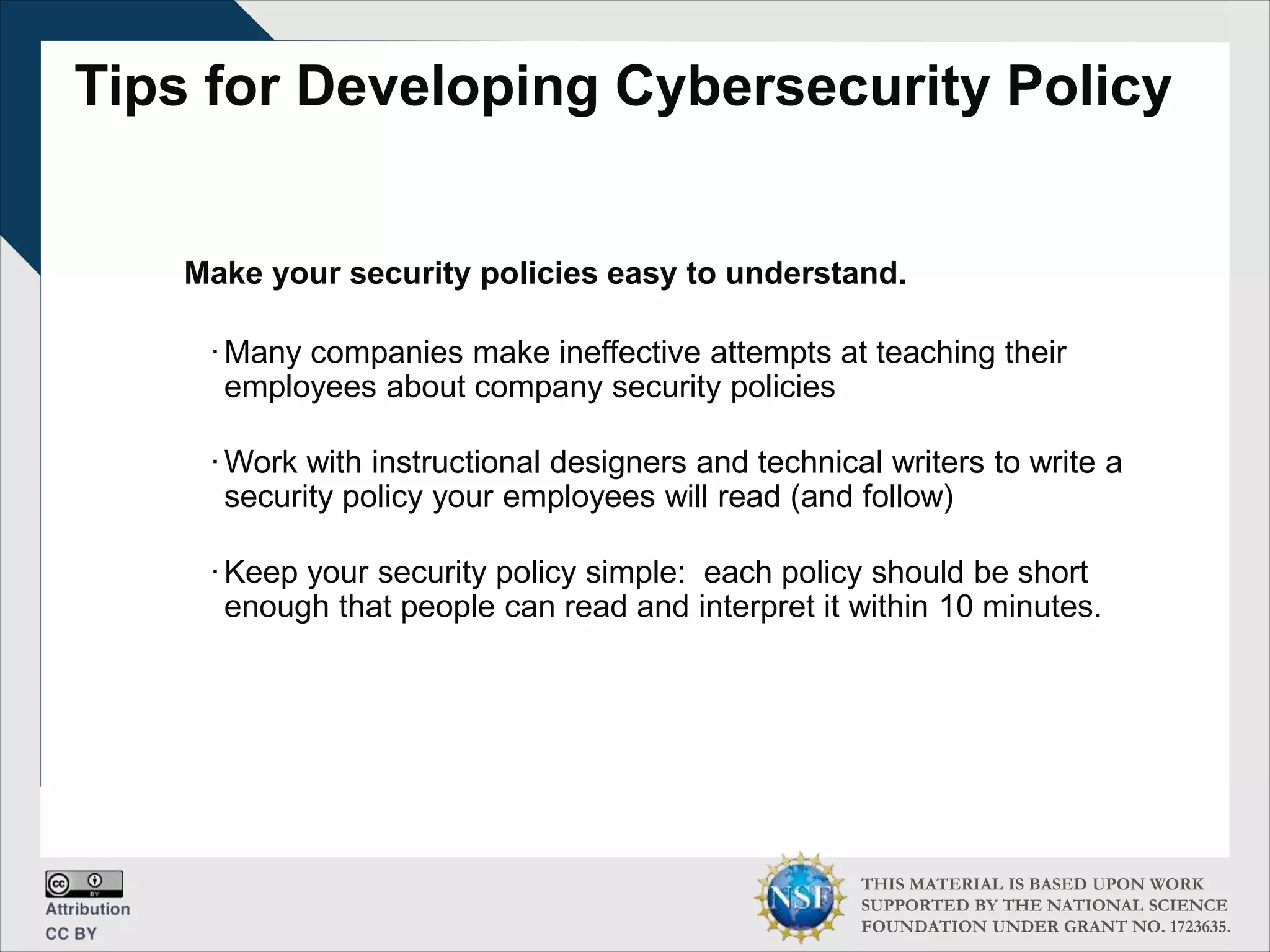 THIS MATERIAL IS BASED UPON WORK
SUPPORTED BY THE NATIONAL SCIENCE
FOUNDATION UNDER GRANT NO. 1723635.
Tips for Developing Cybersecurity Policy
Make your security policies easy to understand.
∙Many companies make ineffective attempts at teaching their
employees about company security policies
∙Work with instructional designers and technical writers to write a
security policy your employees will read (and follow)
∙Keep your security policy simple: each policy should be short
enough that people can read and interpret it within 10 minutes.
 