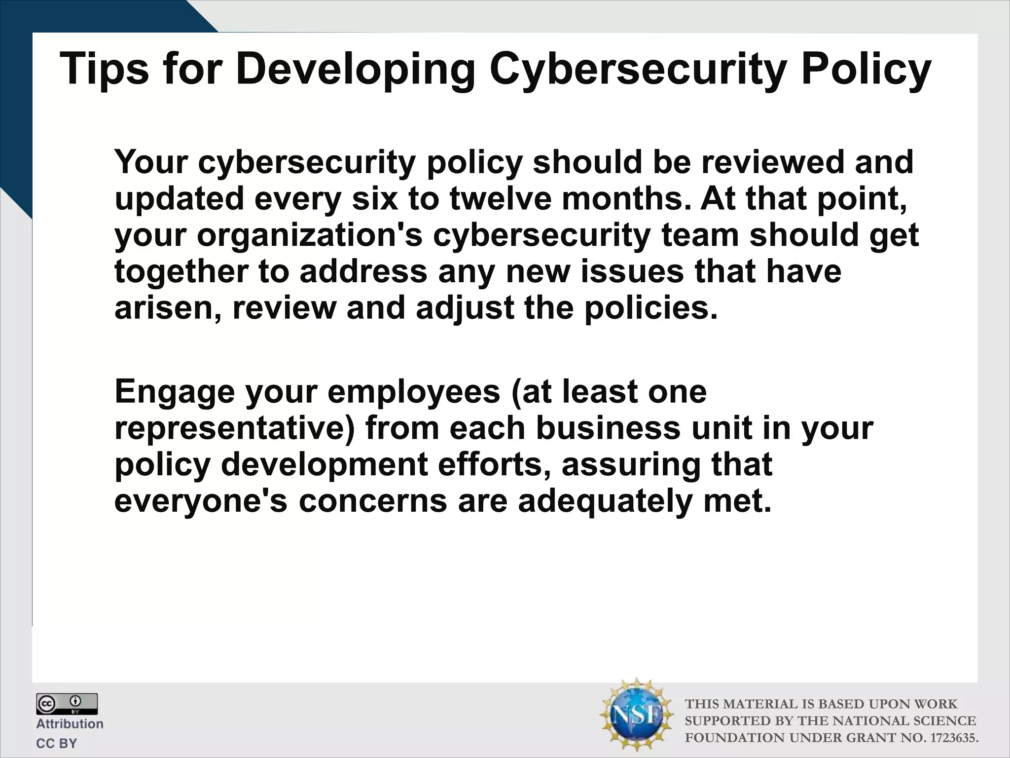 THIS MATERIAL IS BASED UPON WORK
SUPPORTED BY THE NATIONAL SCIENCE
FOUNDATION UNDER GRANT NO. 1723635.
Tips for Developing Cybersecurity Policy
Your cybersecurity policy should be reviewed and
updated every six to twelve months. At that point,
your organization's cybersecurity team should get
together to address any new issues that have
arisen, review and adjust the policies.
Engage your employees (at least one
representative) from each business unit in your
policy development efforts, assuring that
everyone's concerns are adequately met.
 