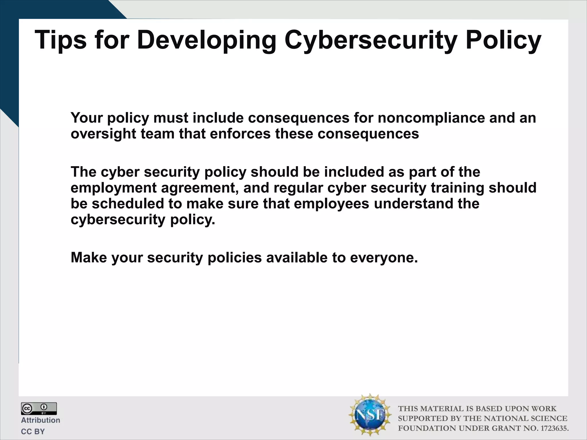 THIS MATERIAL IS BASED UPON WORK
SUPPORTED BY THE NATIONAL SCIENCE
FOUNDATION UNDER GRANT NO. 1723635.
Tips for Developing Cybersecurity Policy
Your policy must include consequences for noncompliance and an
oversight team that enforces these consequences
The cyber security policy should be included as part of the
employment agreement, and regular cyber security training should
be scheduled to make sure that employees understand the
cybersecurity policy.
Make your security policies available to everyone.
 