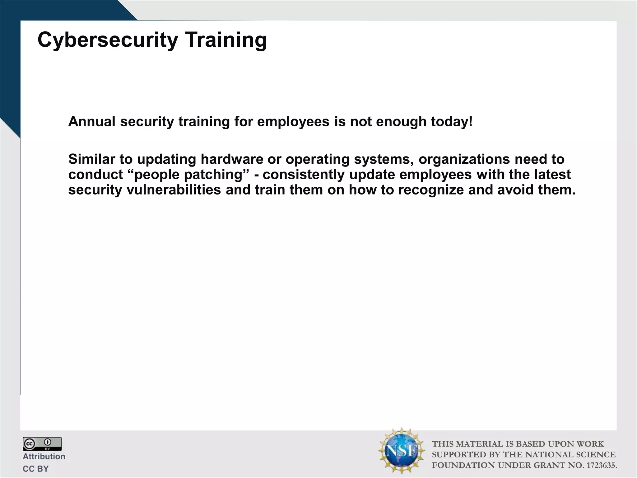 THIS MATERIAL IS BASED UPON WORK
SUPPORTED BY THE NATIONAL SCIENCE
FOUNDATION UNDER GRANT NO. 1723635.
Cybersecurity Training
Annual security training for employees is not enough today!
Similar to updating hardware or operating systems, organizations need to
conduct “people patching” - consistently update employees with the latest
security vulnerabilities and train them on how to recognize and avoid them.
 