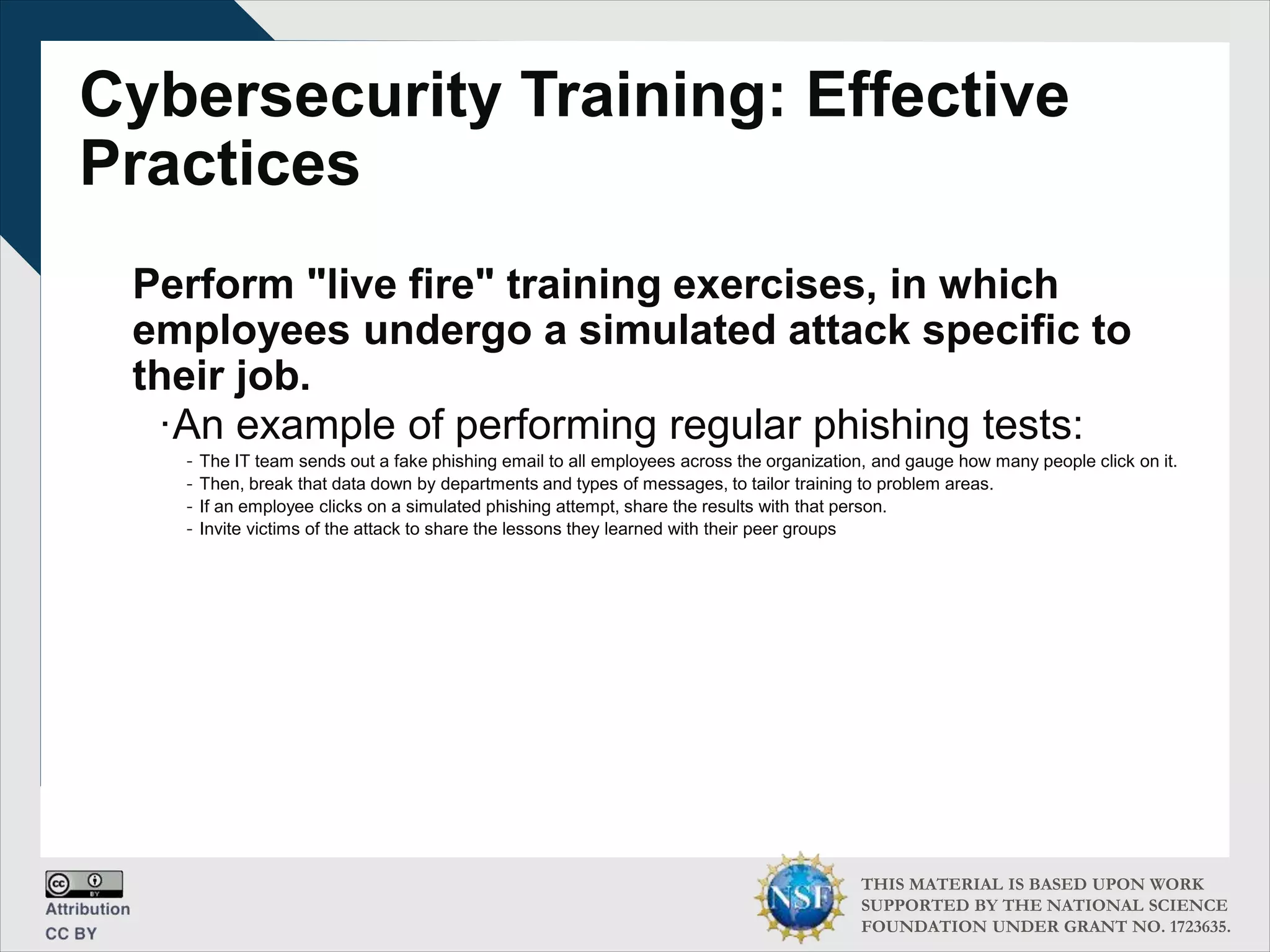 THIS MATERIAL IS BASED UPON WORK
SUPPORTED BY THE NATIONAL SCIENCE
FOUNDATION UNDER GRANT NO. 1723635.
Cybersecurity Training: Effective
Practices
Perform "live fire" training exercises, in which
employees undergo a simulated attack specific to
their job.
∙An example of performing regular phishing tests:
- The IT team sends out a fake phishing email to all employees across the organization, and gauge how many people click on it.
- Then, break that data down by departments and types of messages, to tailor training to problem areas.
- If an employee clicks on a simulated phishing attempt, share the results with that person.
- Invite victims of the attack to share the lessons they learned with their peer groups
 