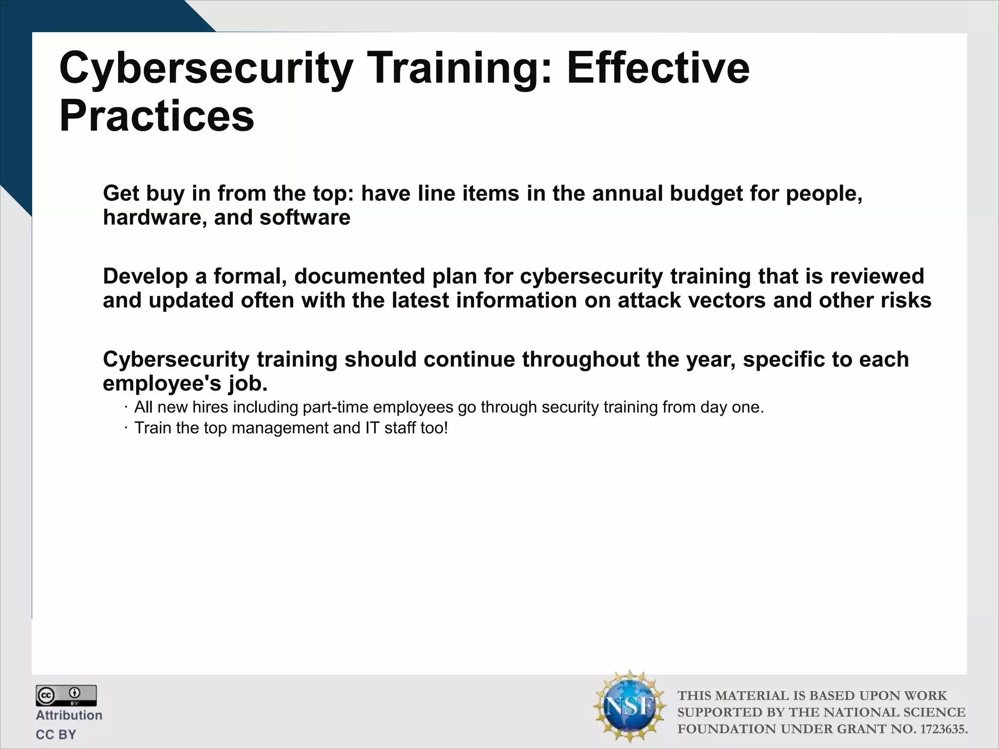 THIS MATERIAL IS BASED UPON WORK
SUPPORTED BY THE NATIONAL SCIENCE
FOUNDATION UNDER GRANT NO. 1723635.
Cybersecurity Training: Effective
Practices
Get buy in from the top: have line items in the annual budget for people,
hardware, and software
Develop a formal, documented plan for cybersecurity training that is reviewed
and updated often with the latest information on attack vectors and other risks
Cybersecurity training should continue throughout the year, specific to each
employee's job.
∙ All new hires including part-time employees go through security training from day one.
∙ Train the top management and IT staff too!
 