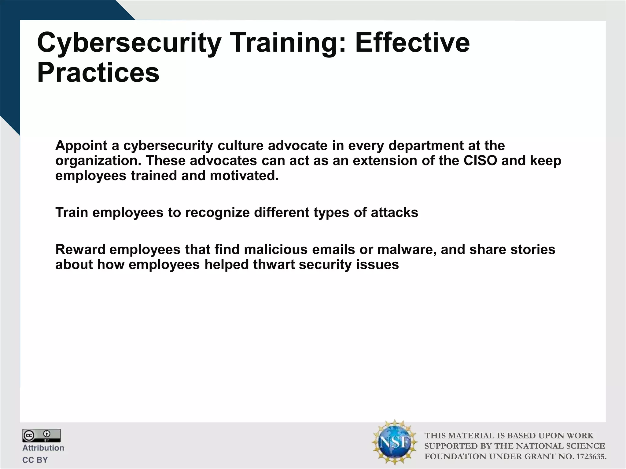 THIS MATERIAL IS BASED UPON WORK
SUPPORTED BY THE NATIONAL SCIENCE
FOUNDATION UNDER GRANT NO. 1723635.
Cybersecurity Training: Effective
Practices
Appoint a cybersecurity culture advocate in every department at the
organization. These advocates can act as an extension of the CISO and keep
employees trained and motivated.
Train employees to recognize different types of attacks
Reward employees that find malicious emails or malware, and share stories
about how employees helped thwart security issues
 