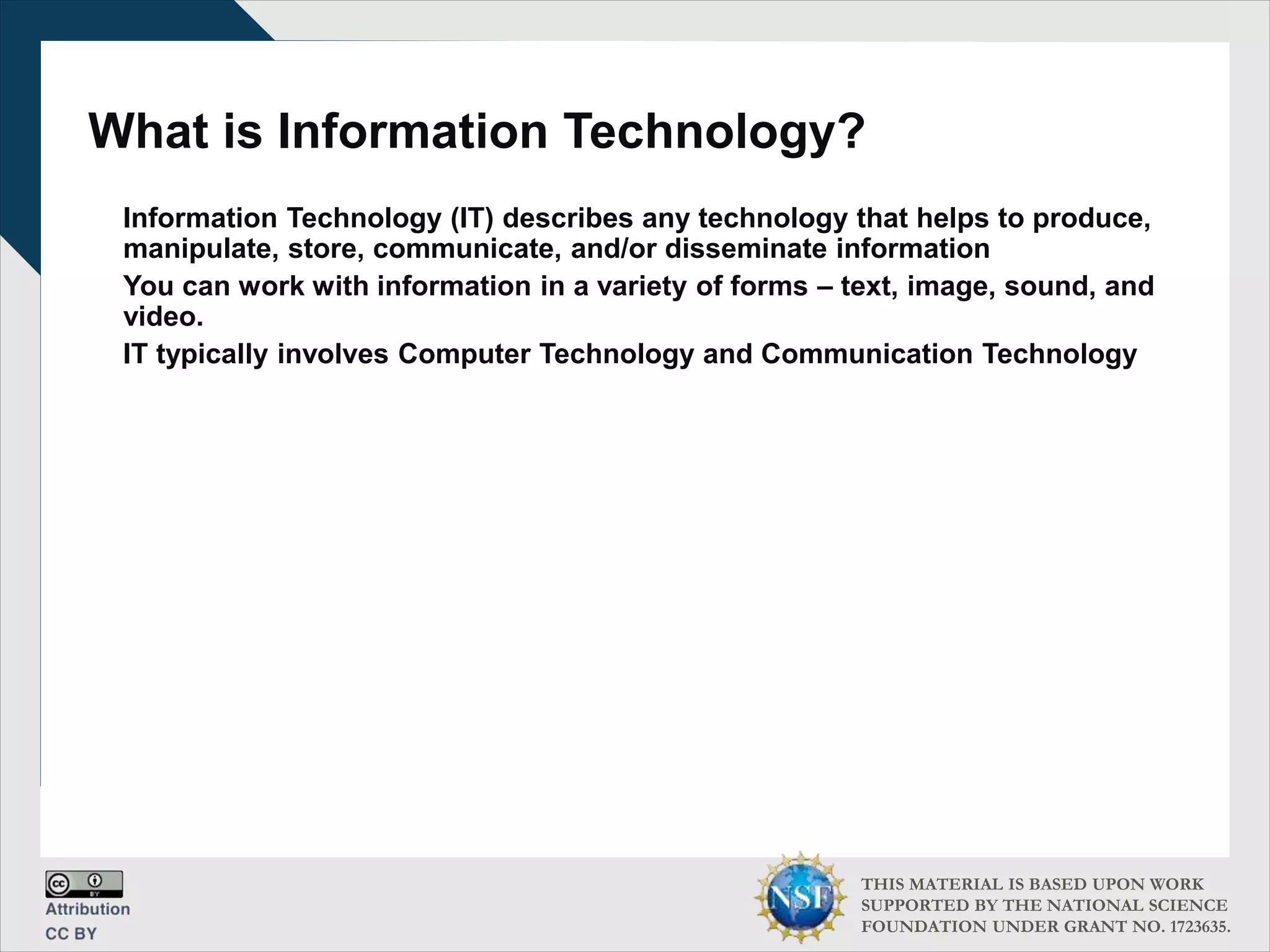 THIS MATERIAL IS BASED UPON WORK
SUPPORTED BY THE NATIONAL SCIENCE
FOUNDATION UNDER GRANT NO. 1723635.
What is Information Technology?
Information Technology (IT) describes any technology that helps to produce,
manipulate, store, communicate, and/or disseminate information
You can work with information in a variety of forms – text, image, sound, and
video.
IT typically involves Computer Technology and Communication Technology
 