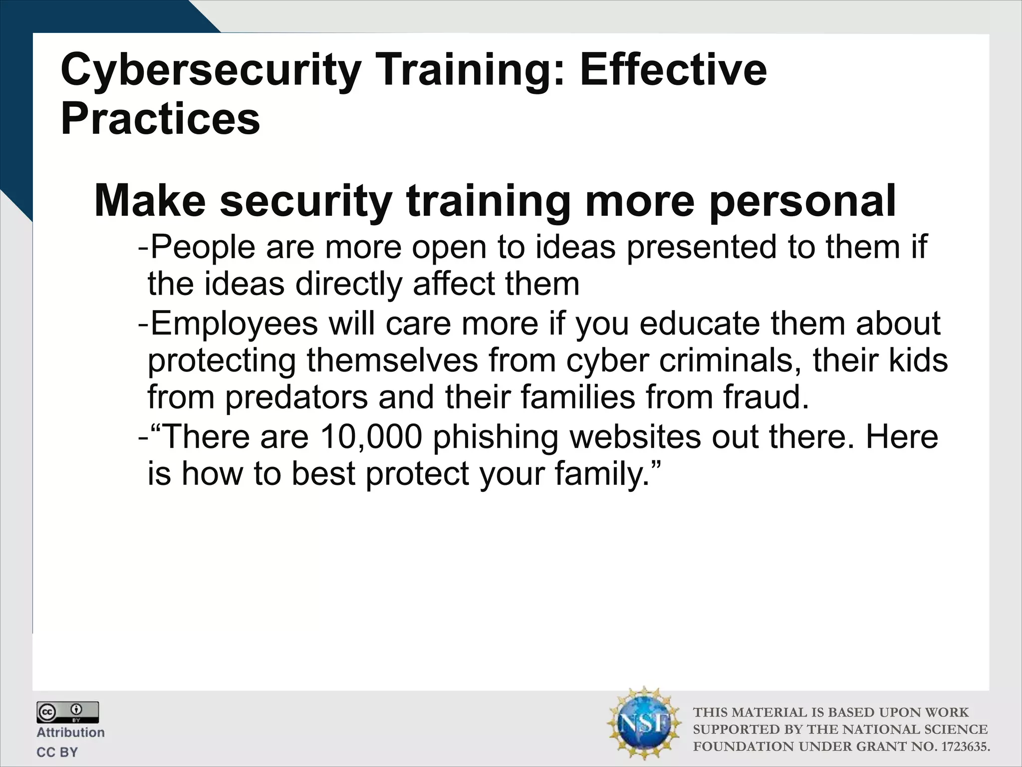 THIS MATERIAL IS BASED UPON WORK
SUPPORTED BY THE NATIONAL SCIENCE
FOUNDATION UNDER GRANT NO. 1723635.
Cybersecurity Training: Effective
Practices
Make security training more personal
-People are more open to ideas presented to them if
the ideas directly affect them
-Employees will care more if you educate them about
protecting themselves from cyber criminals, their kids
from predators and their families from fraud.
-“There are 10,000 phishing websites out there. Here
is how to best protect your family.”
 