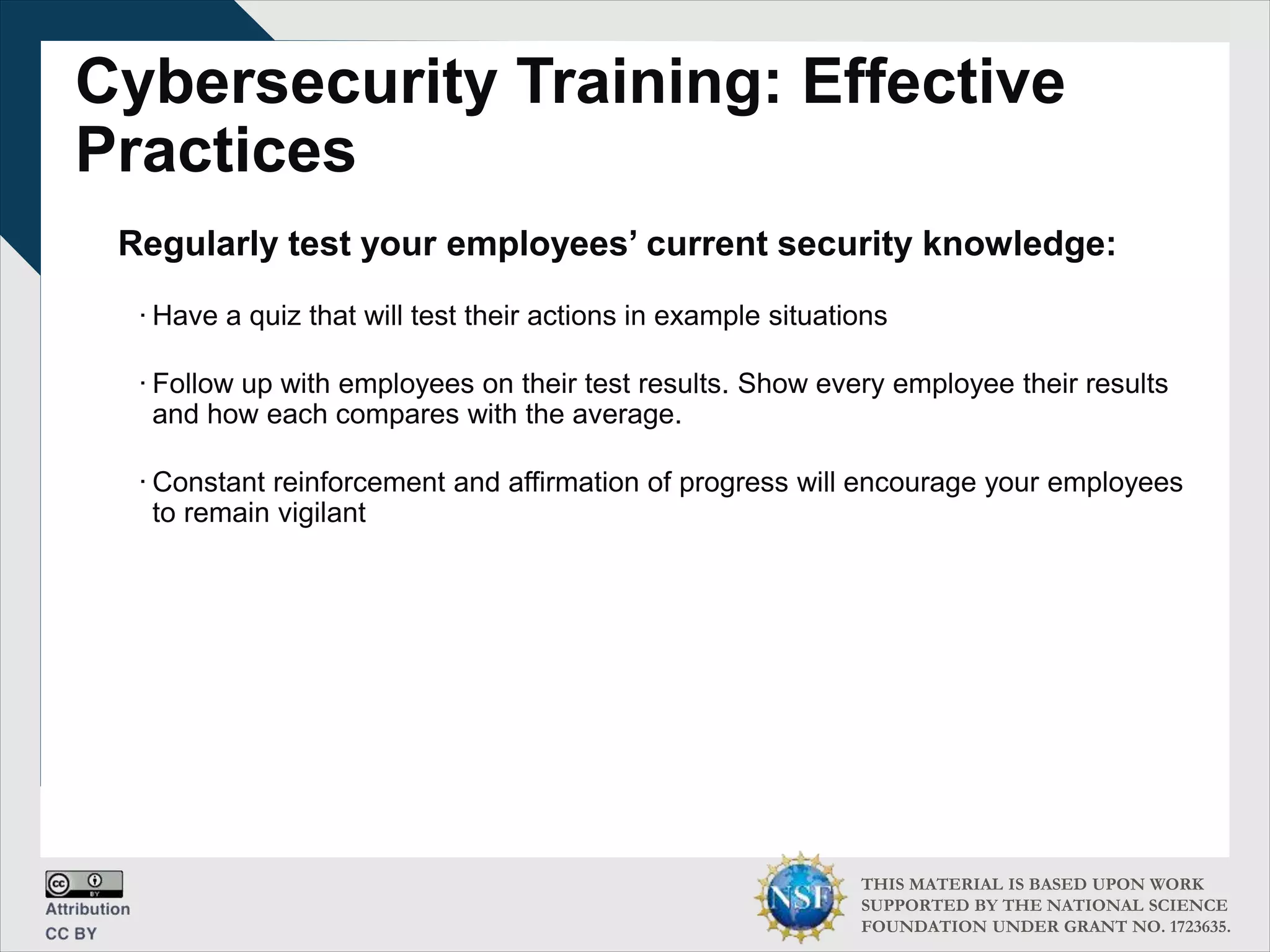 THIS MATERIAL IS BASED UPON WORK
SUPPORTED BY THE NATIONAL SCIENCE
FOUNDATION UNDER GRANT NO. 1723635.
Cybersecurity Training: Effective
Practices
Regularly test your employees’ current security knowledge:
∙ Have a quiz that will test their actions in example situations
∙ Follow up with employees on their test results. Show every employee their results
and how each compares with the average.
∙ Constant reinforcement and affirmation of progress will encourage your employees
to remain vigilant
 