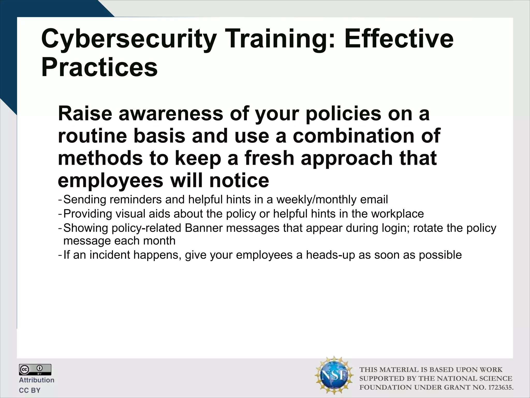 THIS MATERIAL IS BASED UPON WORK
SUPPORTED BY THE NATIONAL SCIENCE
FOUNDATION UNDER GRANT NO. 1723635.
Cybersecurity Training: Effective
Practices
Raise awareness of your policies on a
routine basis and use a combination of
methods to keep a fresh approach that
employees will notice
-Sending reminders and helpful hints in a weekly/monthly email
-Providing visual aids about the policy or helpful hints in the workplace
-Showing policy-related Banner messages that appear during login; rotate the policy
message each month
-If an incident happens, give your employees a heads-up as soon as possible
 