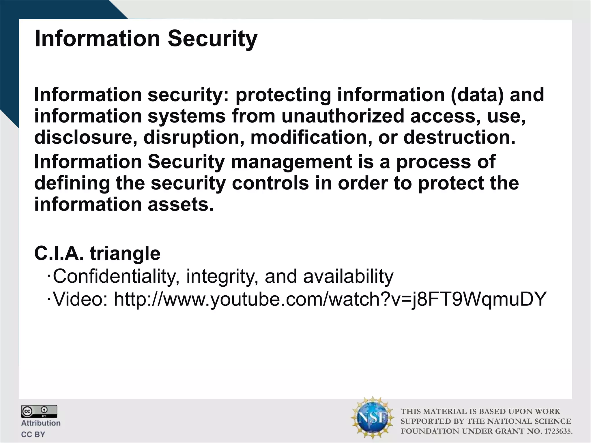 THIS MATERIAL IS BASED UPON WORK
SUPPORTED BY THE NATIONAL SCIENCE
FOUNDATION UNDER GRANT NO. 1723635.
Information Security
Information security: protecting information (data) and
information systems from unauthorized access, use,
disclosure, disruption, modification, or destruction.
Information Security management is a process of
defining the security controls in order to protect the
information assets.
C.I.A. triangle
∙Confidentiality, integrity, and availability
∙Video: http://www.youtube.com/watch?v=j8FT9WqmuDY
 