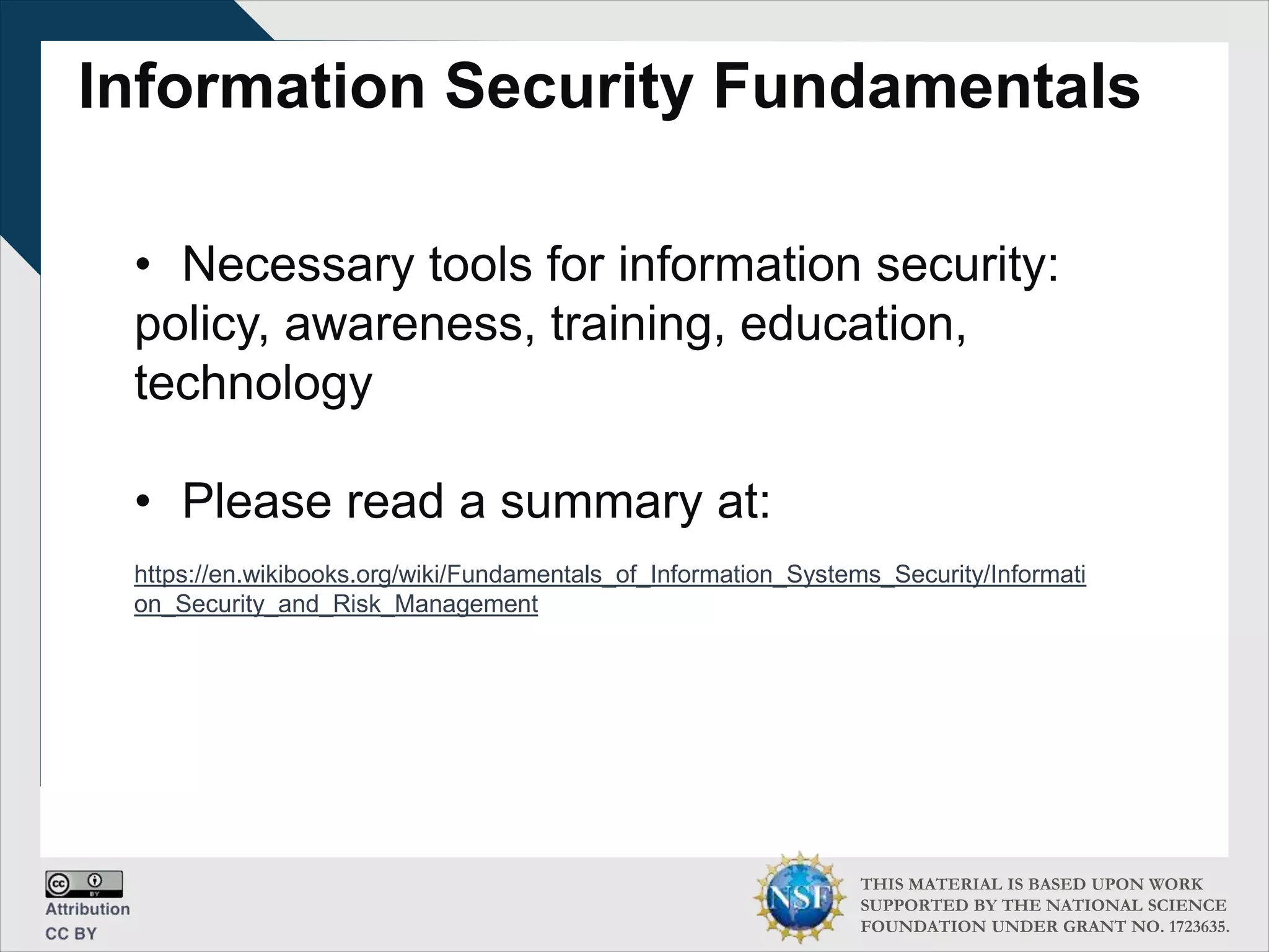 THIS MATERIAL IS BASED UPON WORK
SUPPORTED BY THE NATIONAL SCIENCE
FOUNDATION UNDER GRANT NO. 1723635.
Information Security Fundamentals
• Necessary tools for information security:
policy, awareness, training, education,
technology
• Please read a summary at:
https://en.wikibooks.org/wiki/Fundamentals_of_Information_Systems_Security/Informati
on_Security_and_Risk_Management
 