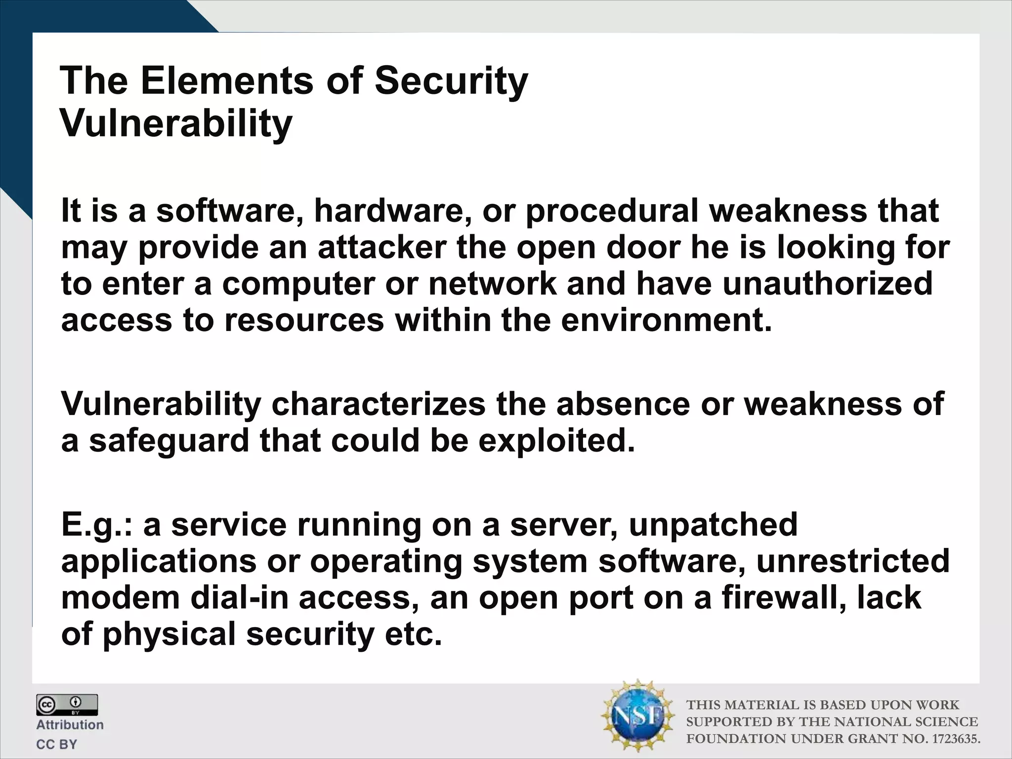 THIS MATERIAL IS BASED UPON WORK
SUPPORTED BY THE NATIONAL SCIENCE
FOUNDATION UNDER GRANT NO. 1723635.
The Elements of Security
Vulnerability
It is a software, hardware, or procedural weakness that
may provide an attacker the open door he is looking for
to enter a computer or network and have unauthorized
access to resources within the environment.
Vulnerability characterizes the absence or weakness of
a safeguard that could be exploited.
E.g.: a service running on a server, unpatched
applications or operating system software, unrestricted
modem dial-in access, an open port on a firewall, lack
of physical security etc.
 