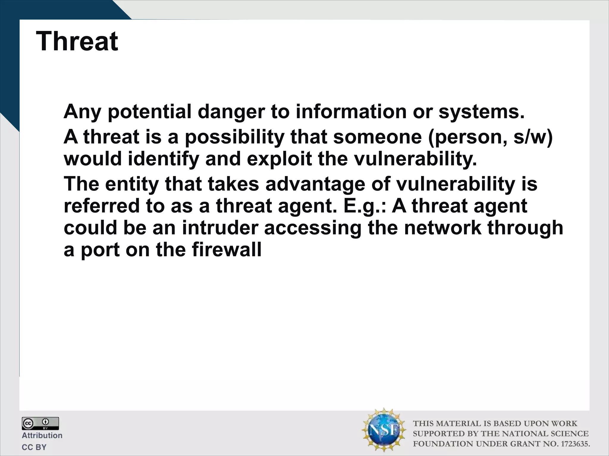 THIS MATERIAL IS BASED UPON WORK
SUPPORTED BY THE NATIONAL SCIENCE
FOUNDATION UNDER GRANT NO. 1723635.
Threat
Any potential danger to information or systems.
A threat is a possibility that someone (person, s/w)
would identify and exploit the vulnerability.
The entity that takes advantage of vulnerability is
referred to as a threat agent. E.g.: A threat agent
could be an intruder accessing the network through
a port on the firewall
 