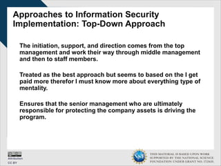 THIS MATERIAL IS BASED UPON WORK
SUPPORTED BY THE NATIONAL SCIENCE
FOUNDATION UNDER GRANT NO. 1723635.
Approaches to Information Security
Implementation: Top-Down Approach
The initiation, support, and direction comes from the top
management and work their way through middle management
and then to staff members.
Treated as the best approach but seems to based on the I get
paid more therefor I must know more about everything type of
mentality.
Ensures that the senior management who are ultimately
responsible for protecting the company assets is driving the
program.
 