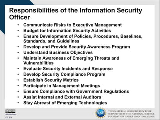 THIS MATERIAL IS BASED UPON WORK
SUPPORTED BY THE NATIONAL SCIENCE
FOUNDATION UNDER GRANT NO. 1723635.
Responsibilities of the Information Security
Officer
• Communicate Risks to Executive Management
• Budget for Information Security Activities
• Ensure Development of Policies, Procedures, Baselines,
Standards, and Guidelines
• Develop and Provide Security Awareness Program
• Understand Business Objectives
• Maintain Awareness of Emerging Threats and
Vulnerabilities
• Evaluate Security Incidents and Response
• Develop Security Compliance Program
• Establish Security Metrics
• Participate in Management Meetings
• Ensure Compliance with Government Regulations
• Assist Internal and External Auditors
• Stay Abreast of Emerging Technologies
 