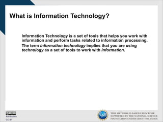 THIS MATERIAL IS BASED UPON WORK
SUPPORTED BY THE NATIONAL SCIENCE
FOUNDATION UNDER GRANT NO. 1723635.
What is Information Technology?
Information Technology is a set of tools that helps you work with
information and perform tasks related to information processing.
The term information technology implies that you are using
technology as a set of tools to work with information.
 