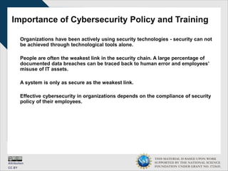 THIS MATERIAL IS BASED UPON WORK
SUPPORTED BY THE NATIONAL SCIENCE
FOUNDATION UNDER GRANT NO. 1723635.
Importance of Cybersecurity Policy and Training
Organizations have been actively using security technologies - security can not
be achieved through technological tools alone.
People are often the weakest link in the security chain. A large percentage of
documented data breaches can be traced back to human error and employees’
misuse of IT assets.
A system is only as secure as the weakest link.
Effective cybersecurity in organizations depends on the compliance of security
policy of their employees.
 