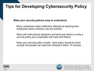 THIS MATERIAL IS BASED UPON WORK
SUPPORTED BY THE NATIONAL SCIENCE
FOUNDATION UNDER GRANT NO. 1723635.
Tips for Developing Cybersecurity Policy
Make your security policies easy to understand.
∙Many companies make ineffective attempts at teaching their
employees about company security policies
∙Work with instructional designers and technical writers to write a
security policy your employees will read (and follow)
∙Keep your security policy simple: each policy should be short
enough that people can read and interpret it within 10 minutes.
 