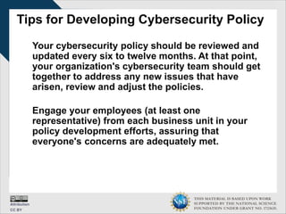 THIS MATERIAL IS BASED UPON WORK
SUPPORTED BY THE NATIONAL SCIENCE
FOUNDATION UNDER GRANT NO. 1723635.
Tips for Developing Cybersecurity Policy
Your cybersecurity policy should be reviewed and
updated every six to twelve months. At that point,
your organization's cybersecurity team should get
together to address any new issues that have
arisen, review and adjust the policies.
Engage your employees (at least one
representative) from each business unit in your
policy development efforts, assuring that
everyone's concerns are adequately met.
 