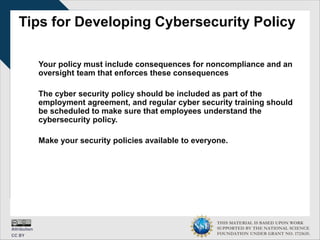 THIS MATERIAL IS BASED UPON WORK
SUPPORTED BY THE NATIONAL SCIENCE
FOUNDATION UNDER GRANT NO. 1723635.
Tips for Developing Cybersecurity Policy
Your policy must include consequences for noncompliance and an
oversight team that enforces these consequences
The cyber security policy should be included as part of the
employment agreement, and regular cyber security training should
be scheduled to make sure that employees understand the
cybersecurity policy.
Make your security policies available to everyone.
 