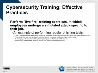 THIS MATERIAL IS BASED UPON WORK
SUPPORTED BY THE NATIONAL SCIENCE
FOUNDATION UNDER GRANT NO. 1723635.
Cybersecurity Training: Effective
Practices
Perform "live fire" training exercises, in which
employees undergo a simulated attack specific to
their job.
∙An example of performing regular phishing tests:
- The IT team sends out a fake phishing email to all employees across the organization, and gauge how many people click on it.
- Then, break that data down by departments and types of messages, to tailor training to problem areas.
- If an employee clicks on a simulated phishing attempt, share the results with that person.
- Invite victims of the attack to share the lessons they learned with their peer groups
 