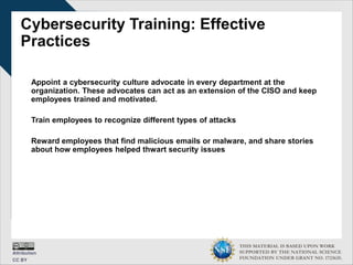 THIS MATERIAL IS BASED UPON WORK
SUPPORTED BY THE NATIONAL SCIENCE
FOUNDATION UNDER GRANT NO. 1723635.
Cybersecurity Training: Effective
Practices
Appoint a cybersecurity culture advocate in every department at the
organization. These advocates can act as an extension of the CISO and keep
employees trained and motivated.
Train employees to recognize different types of attacks
Reward employees that find malicious emails or malware, and share stories
about how employees helped thwart security issues
 