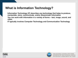 THIS MATERIAL IS BASED UPON WORK
SUPPORTED BY THE NATIONAL SCIENCE
FOUNDATION UNDER GRANT NO. 1723635.
What is Information Technology?
Information Technology (IT) describes any technology that helps to produce,
manipulate, store, communicate, and/or disseminate information
You can work with information in a variety of forms – text, image, sound, and
video.
IT typically involves Computer Technology and Communication Technology
 
