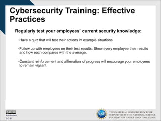 THIS MATERIAL IS BASED UPON WORK
SUPPORTED BY THE NATIONAL SCIENCE
FOUNDATION UNDER GRANT NO. 1723635.
Cybersecurity Training: Effective
Practices
Regularly test your employees’ current security knowledge:
∙ Have a quiz that will test their actions in example situations
∙ Follow up with employees on their test results. Show every employee their results
and how each compares with the average.
∙ Constant reinforcement and affirmation of progress will encourage your employees
to remain vigilant
 
