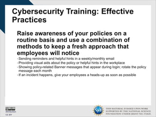 THIS MATERIAL IS BASED UPON WORK
SUPPORTED BY THE NATIONAL SCIENCE
FOUNDATION UNDER GRANT NO. 1723635.
Cybersecurity Training: Effective
Practices
Raise awareness of your policies on a
routine basis and use a combination of
methods to keep a fresh approach that
employees will notice
-Sending reminders and helpful hints in a weekly/monthly email
-Providing visual aids about the policy or helpful hints in the workplace
-Showing policy-related Banner messages that appear during login; rotate the policy
message each month
-If an incident happens, give your employees a heads-up as soon as possible
 