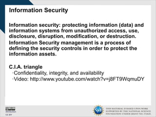 THIS MATERIAL IS BASED UPON WORK
SUPPORTED BY THE NATIONAL SCIENCE
FOUNDATION UNDER GRANT NO. 1723635.
Information Security
Information security: protecting information (data) and
information systems from unauthorized access, use,
disclosure, disruption, modification, or destruction.
Information Security management is a process of
defining the security controls in order to protect the
information assets.
C.I.A. triangle
∙Confidentiality, integrity, and availability
∙Video: http://www.youtube.com/watch?v=j8FT9WqmuDY
 
