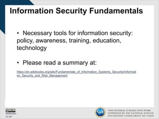 THIS MATERIAL IS BASED UPON WORK
SUPPORTED BY THE NATIONAL SCIENCE
FOUNDATION UNDER GRANT NO. 1723635.
Information Security Fundamentals
• Necessary tools for information security:
policy, awareness, training, education,
technology
• Please read a summary at:
https://en.wikibooks.org/wiki/Fundamentals_of_Information_Systems_Security/Informati
on_Security_and_Risk_Management
 