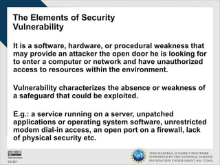 THIS MATERIAL IS BASED UPON WORK
SUPPORTED BY THE NATIONAL SCIENCE
FOUNDATION UNDER GRANT NO. 1723635.
The Elements of Security
Vulnerability
It is a software, hardware, or procedural weakness that
may provide an attacker the open door he is looking for
to enter a computer or network and have unauthorized
access to resources within the environment.
Vulnerability characterizes the absence or weakness of
a safeguard that could be exploited.
E.g.: a service running on a server, unpatched
applications or operating system software, unrestricted
modem dial-in access, an open port on a firewall, lack
of physical security etc.
 