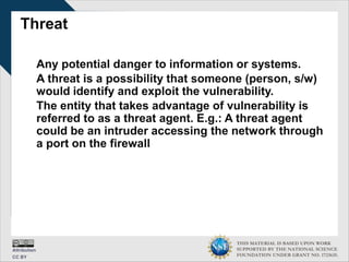 THIS MATERIAL IS BASED UPON WORK
SUPPORTED BY THE NATIONAL SCIENCE
FOUNDATION UNDER GRANT NO. 1723635.
Threat
Any potential danger to information or systems.
A threat is a possibility that someone (person, s/w)
would identify and exploit the vulnerability.
The entity that takes advantage of vulnerability is
referred to as a threat agent. E.g.: A threat agent
could be an intruder accessing the network through
a port on the firewall
 