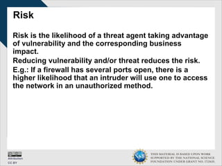 THIS MATERIAL IS BASED UPON WORK
SUPPORTED BY THE NATIONAL SCIENCE
FOUNDATION UNDER GRANT NO. 1723635.
Risk
Risk is the likelihood of a threat agent taking advantage
of vulnerability and the corresponding business
impact.
Reducing vulnerability and/or threat reduces the risk.
E.g.: If a firewall has several ports open, there is a
higher likelihood that an intruder will use one to access
the network in an unauthorized method.
 