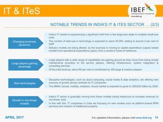 1515
IT & ITeS
APRIL 2017 For updated information, please visit www.ibef.org
Changing business
dynamics
• India’s IT market is experiencing a significant shift from a few large-size deals to multiple small-size
ones
• The number of start-ups in technology is expected to reach 50,000, adding to around 2 per cent of
GDP
• Delivery models are being altered, as the business is moving to capital expenditure (capex) based
models from operational expenditure (opex), from a vendor’s frame of reference
Large players gaining
advantage
• Large players with a wide range of capabilities are gaining ground as they move from being simple
maintenance providers to full service players, offering infrastructure, system integration &
consulting services
• Of the total revenue, about 80 per cent is contributed by 200 large & medium players
New technologies
• Disruptive technologies, such as cloud computing, social media & data analytics, are offering new
avenues of growth across verticals for IT companies
• The SMAC (social, mobility, analytics, cloud) market is expected to grow to USD225 billion by 2020
Growth in non-linear
models
• India’s IT sector is gradually moving from linear models (rising headcount to increase revenue) to
non-linear ones
• In line with this, IT companies in India are focusing on new models such as platform-based BPM
services and creation of intellectual property
NOTABLE TRENDS IN INDIA’S IT & ITES SECTOR … (2/3)
 