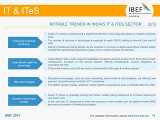 1515
IT & ITeS
MAY 2017 For updated information, please visit www.ibef.org
Changing business
dynamics
• India’s IT market is experiencing a significant shift from a few large-size deals to multiple small-size
ones
• The number of start-ups in technology is expected to reach 50000, adding to around 2 per cent of
GDP
• Delivery models are being altered, as the business is moving to capital expenditure (capex) based
models from operational expenditure (opex), from a vendor’s frame of reference
Large players gaining
advantage
• Large players with a wide range of capabilities are gaining ground as they move from being simple
maintenance providers to full service players, offering infrastructure, system integration &
consulting services
• Of the total revenue, about 80 per cent is contributed by 200 large & medium players
New technologies
• Disruptive technologies, such as cloud computing, social media & data analytics, are offering new
avenues of growth across verticals for IT companies
• The SMAC (social, mobility, analytics, cloud) market is expected to grow to USD225 billion by 2020
Growth in non-linear
models
• India’s IT sector is gradually moving from linear models (rising headcount to increase revenue) to
non-linear ones
• In line with this, IT companies in India are focusing on new models such as platform-based BPM
services and creation of intellectual property
NOTABLE TRENDS IN INDIA’S IT & ITES SECTOR … (2/3)
 